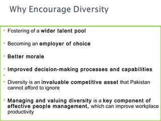    Fostering of a wider talent pool

   Becoming an employer of choice

   Better morale

   Improved decision-making processes and capabilities

   Diversity is an invaluable competitive asset that Pakistan
    cannot afford to ignore

   Managing and valuing diversity is a key component of
    effective people management, which can improve workplace
    productivity
 