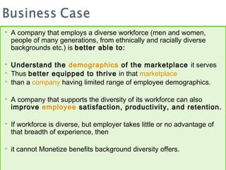    A company that employs a diverse workforce (men and women,
    people of many generations, from ethnically and racially diverse
    backgrounds etc.) is better able to:

   Understand the demographics of the marketplace it serves
   Thus better equipped to thrive in that marketplace
   than a company having limited range of employee demographics.

   A company that supports the diversity of its workforce can also
    improve employee satisfaction, productivity, and retention.

   If workforce is diverse, but employer takes little or no advantage of
    that breadth of experience, then

   it cannot Monetize benefits background diversity offers.
 