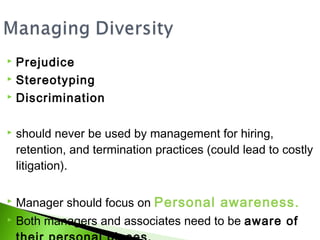  Prejudice
 Stereotyping

 Discrimination



   should never be used by management for hiring,
    retention, and termination practices (could lead to costly
    litigation).

   Manager should focus on Personal awareness.
   Both managers and associates need to be aware of
 
