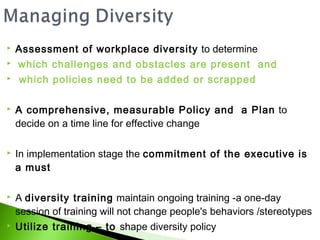    Assessment of workplace diversity to determine
   which challenges and obstacles are present and
   which policies need to be added or scrapped

   A comprehensive, measurable Policy and a Plan to
    decide on a time line for effective change

   In implementation stage the commitment of the executive is
    a must

   A diversity training maintain ongoing training -a one-day
    session of training will not change people's behaviors /stereotypes
   Utilize training – to shape diversity policy
 