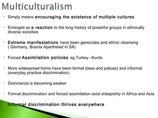    Simply means encouraging the existence of multiple cultures

   Emerged as a reaction to the long history of powerful groups in ethnically
    diverse societies

   Extreme manifestations have been genocides and ethnic cleansing
    ( Germany, Bosnia Apartheied in SA)

   Forced Assimilation policies eg Turkey –Kurds

   More widespread forms have been formal (laws and polices) and informal
    (everyday practice discrimination)

   Dominance is becoming weaker

   Formal discrimination and forced assimilation exist sheepishly in Africa and Asia

   Informal discrimination thrives everywhere
 