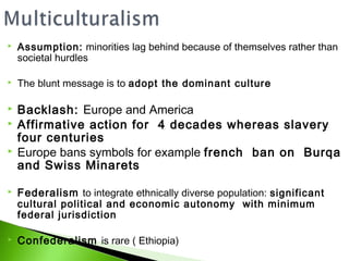    Assumption: minorities lag behind because of themselves rather than
    societal hurdles

   The blunt message is to adopt the dominant culture

   Backlash: Europe and America
   Affirmative action for 4 decades whereas slavery
    four centuries
   Europe bans symbols for example french ban on Burqa
    and Swiss Minarets

   Federalism to integrate ethnically diverse population: significant
    cultural political and economic autonomy with minimum
    federal jurisdiction

   Confederalism is rare ( Ethiopia)
 