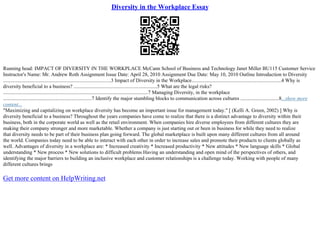 Diversity in the Workplace Essay
Running head: IMPACT OF DIVERSITY IN THE WORKPLACE McCann School of Business and Technology Janet Miller BU115 Customer Service
Instructor's Name: Mr. Andrew Roth Assignment Issue Date: April 28, 2010 Assignment Due Date: May 10, 2010 Outline Introduction to Diversity
....................................................................................3 Impact of Diversity in the Workplace......................................................................4 Why is
diversity beneficial to a business? .................................................................5 What are the legal risks?
.................................................................................................................7 Managing Diversity, in the workplace
.....................................................................7 Identify the major stumbling blocks to communication across cultures ..............................8...show more
content...
"Maximizing and capitalizing on workplace diversity has become an important issue for management today." [ (Kelli A. Green, 2002) ] Why is
diversity beneficial to a business? Throughout the years companies have come to realize that there is a distinct advantage to diversity within their
business, both in the corporate world as well as the retail environment. When companies hire diverse employees from different cultures they are
making their company stronger and more marketable. Whether a company is just starting out or been in business for while they need to realize
that diversity needs to be part of their business plan going forward. The global marketplace is built upon many different cultures from all around
the world. Companies today need to be able to interact with each other in order to increase sales and promote their products to clients globally as
well. Advantages of diversity in a workplace are: * Increased creativity * Increased productivity * New attitudes * New language skills * Global
understanding * New process * New solutions to difficult problems Having an understanding and open mind of the perspectives of others, and
identifying the major barriers to building an inclusive workplace and customer relationships is a challenge today. Working with people of many
different cultures brings
Get more content on HelpWriting.net
 