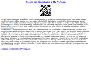 Diversity And Discrimination In The Workplace
Diversity and Discrimination in the Workplace Diversity and discrimination are taken to have the same meaning to most people but this is not the
case. Diversity is more in differ of certain things such as ideas and beliefs while discrimination is more in differ of things such as race, age, and
gender. Yes, both are in differ of something but what is important to understand is that they are in differ of a variety of things. Yet it is sad but these
qualities happen each and every day in the workplace. It does not matter what kind of work or business it is, there is always going to be some sort of
diversity and discrimination. Diversity in the workplace can come from examples such as not following the same ideas as your boss or not being a
...show more content...
He/she studied 133 teams across 5 industries in South Korea to see the effect that team diversity have. "As expected, the results showed that team
diversity exerted negative effects on team–learning behavior, Moonjoo said (Moonjoo, 2017)." But, it also shows that groups that had that traditionally
good leadership saw the negative affects towards deep–level diversity disappear due to the qualities that the leader had which was bringing the team
together to work as one. Also, the teams that had the good perception of support saw that the negative affects of differential attitude towards
diversity started to decrease because the leadership actually showed they cared about the people and company. This shows why good and positive
leadership can really change an organization for the best because it will motivate the employees to work when they are happy. While most think that
any kind of diversity can hurt businesses in the workplace that is not always the case. Actually, cultural diversity has just as much or maybe more
benefits then it does challenges. According to the Hult News, one benefit from cultural diversity is it allows an organization to offer a broader and
more adaptable range of products and services (hult.edu). "A broader skills base and a more potentially diverse offering of products and services can
help your business to have the
Get more content on HelpWriting.net
 