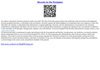 Diversity In The Workplace
Are today's corporation's diversity programs really successful? The idea of diversity going well past the traditional work environment and implanting
diversity programs that allow a welcoming work environment. Diversity requires the acknowledgment of commitment that every employee is their own
individual, not similarly as individuals from administrative assigned gatherings. Diversity calls for administration of associations to be extremely
comprehensive enduring the individuals who are diverse as well as praising those distinctions. It requires the opening of non–conventional occupations
to men and ladies of all ideologies, backgrounds, religions, races and ethnicity. University Hospital (UH) diversity and inclusion concepts creates a work
...show more content...
UH missions provides a commitment to equity and inclusion with all of our patients and families, our physicians, our workforce, our business partners
and the communities that we serve (University Hospital 2012–2013). At UH recognizing and celebrating the value of diverse cultures, beliefs and
identities. UH created a work environment where a diverse group of people have distinctive perspectives of the general public running from basic
leadership forms, sexual orientation balance, and chain of command. In any case, developing socioeconomics and migration designs have prompted to
a critical change in the social, social, and political standards of the general
Get more content on HelpWriting.net
 