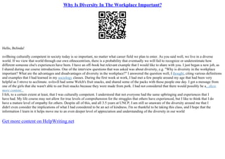 Why Is Diversity In The Workplace Important?
Hello, Belinda!
п»їBeing culturally competent in society today is so important, no matter what career field we plan to enter. As you said well, we live in a diverse
world. If we view that world through our own ethnocentrism, there is a probability that eventually we will fail to recognize or underestimate how
different someone else's experiences have been. I have an off–book but relevant example that I would like to share with you. I just began a new job, as
I shared during our course introductions. One of the interview questions that was asked was about diversity, e.g. "Why is diversity in the workplace
important? What are the advantages and disadvantages of diversity in the workplace?" I answered the question well, I thought, citing various definitions
and examples that I had learned in my sociology classes. During the first week at work, I had met a few people around my age that had been very
helpful as I strove to acclimate. п»їп»їI had some Welch's fruit snacks, and shared some of the packs with those people one day. I got a message from
one of the girls that she wasn't able to eat fruit snacks because they were made from pork. I had not considered that there would possibly be a...show
more content...
I felt, to a certain extent at least, that I was culturally competent. I understood that not everyone had the same upbringing and experiences that I
have had. My life course may not allow for true levels of comprehension for the struggles that others have experienced, but I like to think that I do
have a mature level of empathy for others. Despite all of this, and all 3.5 years at UNCP, I am still so unaware of the diversity around me that I
didn't even consider the implications of what I had considered to be an act of kindness. I'm so thankful to be taking this class, and I hope that the
information I learn in it helps move me to an even deeper level of appreciation and understanding of the diversity in our world
Get more content on HelpWriting.net
 