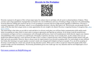 Diversity In The Workplace
Diversity is present in all aspects of life, its been major topics for cultures forever and helps with all social or cultural probems of diputes. When
you have such a huge populations of peopel there are bound to be a lot of differneces and ways of looking at things so ther has to be understanding
involved otherwise nothing gets resolved. the key is to be accepting to everytone and never judge anyone regardless of differences. Diversity is
extremely importante; in the work place, school, or over all population diversity is the key that unites it all. With diversity you get people from all
walks of life that share their unique stories or create opportunities for new insight to be shared. Diversity is important because it recognizes that...show
more content...
The reason being is that when you are able to work and thrive in a diverse work place you will have better communication skills and be much
better at accepting new ideas which in return ends in coming to agreements and figuring out solutions. So by being in and all around diverse
environments you figure out how to communicate well with people and become a more well rounded person which directly impacts your chances
and probabilities of how successful you could become. Personally I experience diversity on an everyday basis, on this campus alone you see
people from different ethnicity's, races and from all walks of life. It creates a cultural diversity where all these different people interact with each
other and work successfully. However, there is always room for improvement of you diversity accepting skills. For some people its more difficult
but I think after listening to our guest speaker everyone's minds were changed and it helped us all grow as people. If we can all be accepting of
diversity it would make for a much more smooth moving education system. When you're is able to accept new ideas from people unlike them
yourself it helps your life tremendously. The diversity presentation given a few weeks ago was very education and I'm sure helped open a lot of
peoples eyes about
Get more content on HelpWriting.net
 