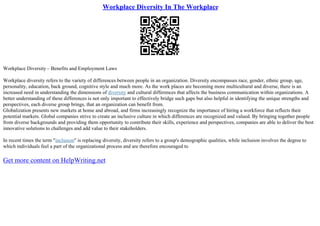 Workplace Diversity In The Workplace
Workplace Diversity – Benefits and Employment Laws
Workplace diversity refers to the variety of differences between people in an organization. Diversity encompasses race, gender, ethnic group, age,
personality, education, back ground, cognitive style and much more. As the work places are becoming more multicultural and diverse, there is an
increased need in understanding the dimensions of diversity and cultural differences that affects the business communication within organizations. A
better understanding of these differences is not only important to effectively bridge such gaps but also helpful in identifying the unique strengths and
perspectives, each diverse group brings, that an organization can benefit from.
Globalization presents new markets at home and abroad, and firms increasingly recognize the importance of hiring a workforce that reflects their
potential markets. Global companies strive to create an inclusive culture in which differences are recognized and valued. By bringing together people
from diverse backgrounds and providing them opportunity to contribute their skills, experience and perspectives, companies are able to deliver the best
innovative solutions to challenges and add value to their stakeholders.
In recent times the term "inclusion" is replacing diversity, diversity refers to a group's demographic qualities, while inclusion involves the degree to
which individuals feel a part of the organizational process and are therefore encouraged to
Get more content on HelpWriting.net
 
