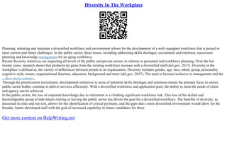 Diversity In The Workplace
Planning, initiating and maintain a diversified workforce and environment allows for the development of a well–equipped workforce that is poised to
meet current and future challenges. In the public sector, these issues, including addressing skills shortages, recruitment and retention, succession
planning and knowledge management for an aging workforce.
Recent diversity initiatives are impacting all levels of the public and private sectors in relation to personnel and workforce planning. Over the last
twenty years, research shows that productivity gains from the existing workforce increase with a diversified staff (dol.gov, 2017). Diversity in the
workplace is defined as, the variety of differences between people in an organization. Diversity includes gender, age, race, ethnic group, personality,
cognitive style, tenure, organizational function, education, background and more (dol.gov, 2017). The need to become inclusive in management and the
...show more content...
Through the prioritization recruitment, development initiatives in areas of potential skills shortages and retention remain the primary focus to ensure
public sector bodies continue to deliver services efficiently. With a diversified workforce and application pool, the ability to meet the needs of client
and agency can be achieved.
In the public sector, the loss of corporate knowledge due to retirement is a climbing significant workforce risk. This loss of the skilled and
knowledgeable group of individuals retiring or leaving the public sector has driven the goal for a diversified workforce. The benefits of diversity, as
discussed in class and our text, allows for the identification of critical positions, and the gaps that a more diversified environment would allow for the
broader, better–developed staff with the goal of increased capability in future candidates for these
Get more content on HelpWriting.net
 