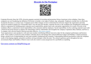 Diversity In The Workplace
Corporate Diversity Since the 1970's, diversity program consisted of recruiting and promoting African Americans in the workplace. Since then,
companies are now broadening the definition of diversity to include a vast range of cultures, age, and gender. Employers consider how to effectively
incorporate diversity as a serious issue. Companies put in effect strategic reviews to determine how diversity impacts the organization and what
actions are needed to prepare for a foreseeable future. Over the past four decades, corporate diversity in the workplace has strengthened to build more
effective corporations by building greater corporate social responsibility, greater team work, and greater opportunities for women. Diversity in the
workplace affects a corporation's social responsibility to the consumers and the employees. Social responsibility involves utilizing corporate assets with
a financial and moral measure to enhance the relationships with key stakeholders and strengthen the company's reputation (Bear, Rahman, and Post 2).
A company with a diverse board of directors provides effective...show more content...
Team organization is more productive with each team member contributing different innovative ideas for the company's performance and business
needs. Team conflict is resolved as team members culturally discuss and manage their cultural differences (Hajro and Pudelko). Cultural awareness
brings a greater level of understanding for each team member's background and viewpoint. Understanding different personalities within the workplace
results in developing empathy and positive problem solving techniques within the team. The cultural experience grows throughout the team
environment (Hajro and Pudelko). Effective team work also results in career progression for a profitable an expanding
Get more content on HelpWriting.net
 