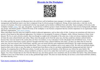 Diversity In The Workplace
It is often said that the success of a Business has to do with how well its backbone team manages it. In today's world, most of a company's
management and backbone team is one that is composed of up of a diverse group of employees. Strong, diverse teams play a vital role, on the
success of a business. Diversity is understood to be the ways people can be similar or different from each other. Some examples of diversity in the
workplace include culture, race, age, and gender. A good diverse workforce group is made of distinct employees from diverse backgrounds, different
age groups, and distinct gender. Cultural Diversity in the workplace is one business component that has extreme importance in an organization. More
and more organizations...show more content...
Many individuals from the same race might be similar in physical appearance, such as their color of skin. A person can sometimes tell what race a
person is from based on their physical appearance. For instance we can pinpoint if a person is Hispanic, white, African American or from Asian
descent. We live in such a diverse country, that even though we might work with people of the same race, it does not always implicate that they
all share the same cultural beliefs and values. Many times the people can be from the same race, but they could have distinct cultural beliefs,
because they were not raised in the country they are from. For instance, in my work place I work with people from all different races. A lot of
them were raised in their home country and have brought with them many cultural traditions and values, yet there are others that are from the
same race, but were raised in the United States, and they were not raised with the same traditional cultural beliefs. We might stereotype people
based on their race, without knowing much about them. This is wrong in the workplace and in every aspect of life. We must not sterotype people,
based on their color of skin or race, but rather we should learn from them so that we can better understand their background and their ways of
thinking. In comparing this to the Mexican culture, I would say that some not all families of the Mexican race follow the same beliefs. My
parents, who were raised in Mexico, always instilled in us that we were to live under their roof until we got married or graduated with a college
degree. Yet, I have friends that are also from the Mexican race, but whose parents were raised here who do not follow this belief. They allowed their
children to move out of their home as soon as they graduated high school. This does not mean that they do not have a close bond with their children,
but rather that they live a
Get more content on HelpWriting.net
 