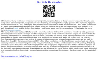 Diversity In The Workplace
1.The traditional change model consist of three steps: unfreezing, that is, recognizing the need for change because of some event or threat, the actual
change actions and refreezing, that is, incorporating new ways of operating, and thinking into the everyday operations of the organization. Apply this
model to the situation at the Coca–Cola Company at the point when the lawsuit was served in 1999. It's unfortunate that Coca–Cola had to be involved
in a lawsuit to start making changes with the way the company treated their employees and the way they viewed diversity in the workplace. If we
apply the traditional change model to the Coca–Cola situation, I would say the lawsuit was a big eye opener for the CEO and leaders that were in
charge at...show more content...
After reading the lawsuit case article and further research, I come to the conclusion that Coca–Cola has improved tremendously and they continue to
put diversity on the top of the list – diversity is one of the company's core value. Shortly after the lawsuit case the company was more involved in the
community and they showed the efforts they were making to to build a relationship with minority groups, especially in Atlanta, where the company
donated money to churches and schools attended by some of the people who were involved in the lawsuit case (Winter, 2000). The 2011–2012
Coca–Cola sustainability report shows how involved the company is in the community, the groups and programs they support, and how much they
donate. Coca–Cola's 2011 charitable contributions total $124 million dollars; contributions were distributed between education, health and wellness,
community initiatives, environmental programs, healthy living, disaster reliefs, and other kind contributions (The Coca–Cola Company, 2012). In my
opinion Coca–Cola is doing a much better work managing diversity. They have programs and practices in place that have helped their employees and
manager understand the importance of diversity in the workplace. Since they are involved in many programs within the communities they service, I
feel is extremely important they research and are well aware of any new programs so they can get involved and not exclude certain groups. Involvement
in the community also allows them to build a stronger relationship with the community and their costumers – they have to make sure they are ahead of
other
Get more content on HelpWriting.net
 