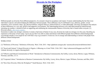 Diversity In The Workplace
Different people see diversity from different perspective. Its concept is based on acceptance and respect. It means understanding the fact that every
individual is special, and acknowledging the differences between people. These difference may be attributed to race, ethnicity, gender, sexual
orientation, socio–economic status, age, physical abilities, religious believes, political believes, or other philosophy. Diversity encompasses the analysis
of these differences in a very safe, positive and supportive environment. The understanding between every individual should be looked beyond
tolerating one another, it should be built on supporting and celebrating the immeasurable features of diversity that is found within everyone. [1]
Diversity affects...show more content...
Sometimes it makes one stronger; sometime it creates a bad omen of hatred. In my case, diversity has made me stronger over the years. Recalling my
experience of diversity in boot camp, it gives me joy that I was able to relate and interact with different people from different cultural background,
even though initially it was tough for me I still find a way to go around it. It took me a lot of courage and understanding to interact with people from
different cultural background.
WORK CITED
[1] "Definition of Diversity." Definition of Diversity. Web. 2 Feb. 2015. <http://gladstone.uoregon.edu/~asuomca/diversityinit/definition.html>.
[2] "Social and Cultural." Cultural Diversity in Nigeria: A Blessing or a Curse? Web. 2 Feb. 2015. <http://culturesocial.blogspot.com/2011/09
/cultural–diversity–in–nigeria–blessing.html>.
[3] "Effective and Ethical Communication at Work." Introduction to Business Communication. By Guffey, Leowy, Kriza, Merrier, Logan, Williams,
Newman, and Ober, 12–13.
[4] "Corporate Culture." Introduction to Business Communication. By Guffey, Leowy, Kriza, Merrier, Logan, Williams, Newman, and Ober, 40
–41.
[5] "How Does Diversity Affect the Workplace?" Small Business. Web. 2 Feb. 2015.
 