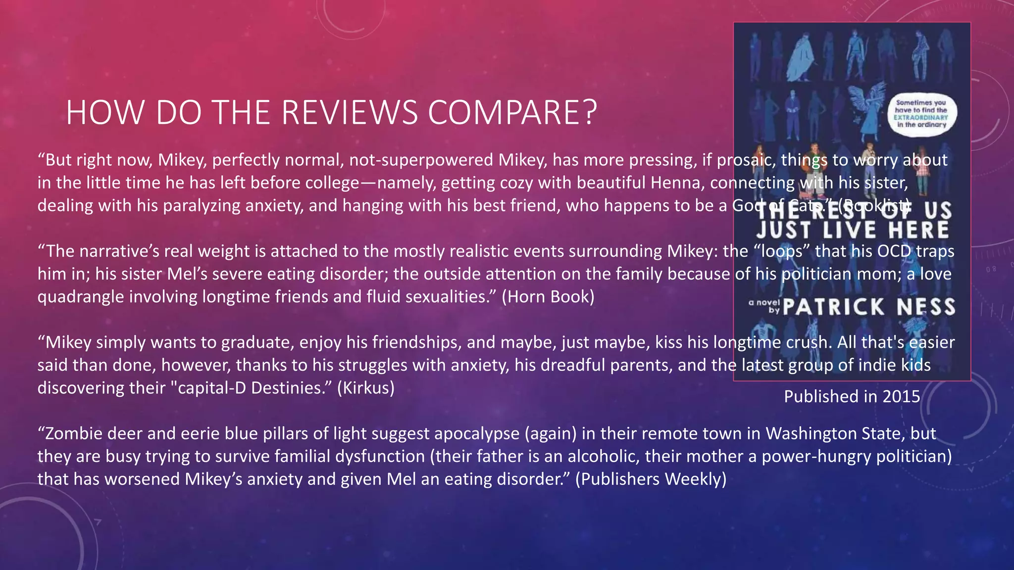 HOW DO THE REVIEWS COMPARE?
Published in 2015
“But right now, Mikey, perfectly normal, not-superpowered Mikey, has more pressing, if prosaic, things to worry about
in the little time he has left before college—namely, getting cozy with beautiful Henna, connecting with his sister,
dealing with his paralyzing anxiety, and hanging with his best friend, who happens to be a God of Cats.” (Booklist)
“The narrative’s real weight is attached to the mostly realistic events surrounding Mikey: the “loops” that his OCD traps
him in; his sister Mel’s severe eating disorder; the outside attention on the family because of his politician mom; a love
quadrangle involving longtime friends and fluid sexualities.” (Horn Book)
“Mikey simply wants to graduate, enjoy his friendships, and maybe, just maybe, kiss his longtime crush. All that's easier
said than done, however, thanks to his struggles with anxiety, his dreadful parents, and the latest group of indie kids
discovering their "capital-D Destinies.” (Kirkus)
“Zombie deer and eerie blue pillars of light suggest apocalypse (again) in their remote town in Washington State, but
they are busy trying to survive familial dysfunction (their father is an alcoholic, their mother a power-hungry politician)
that has worsened Mikey’s anxiety and given Mel an eating disorder.” (Publishers Weekly)
 