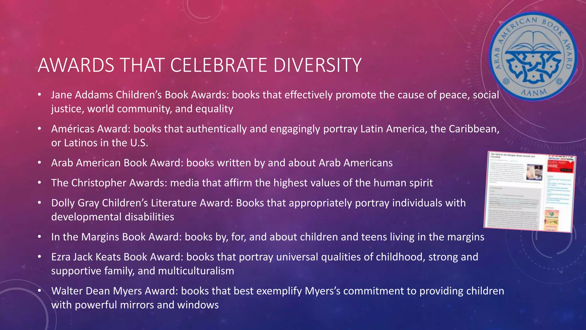 AWARDS THAT CELEBRATE DIVERSITY
• Jane Addams Children’s Book Awards: books that effectively promote the cause of peace, social
justice, world community, and equality
• Américas Award: books that authentically and engagingly portray Latin America, the Caribbean,
or Latinos in the U.S.
• Arab American Book Award: books written by and about Arab Americans
• The Christopher Awards: media that affirm the highest values of the human spirit
• Dolly Gray Children’s Literature Award: Books that appropriately portray individuals with
developmental disabilities
• In the Margins Book Award: books by, for, and about children and teens living in the margins
• Ezra Jack Keats Book Award: books that portray universal qualities of childhood, strong and
supportive family, and multiculturalism
• Walter Dean Myers Award: books that best exemplify Myers’s commitment to providing children
with powerful mirrors and windows
 