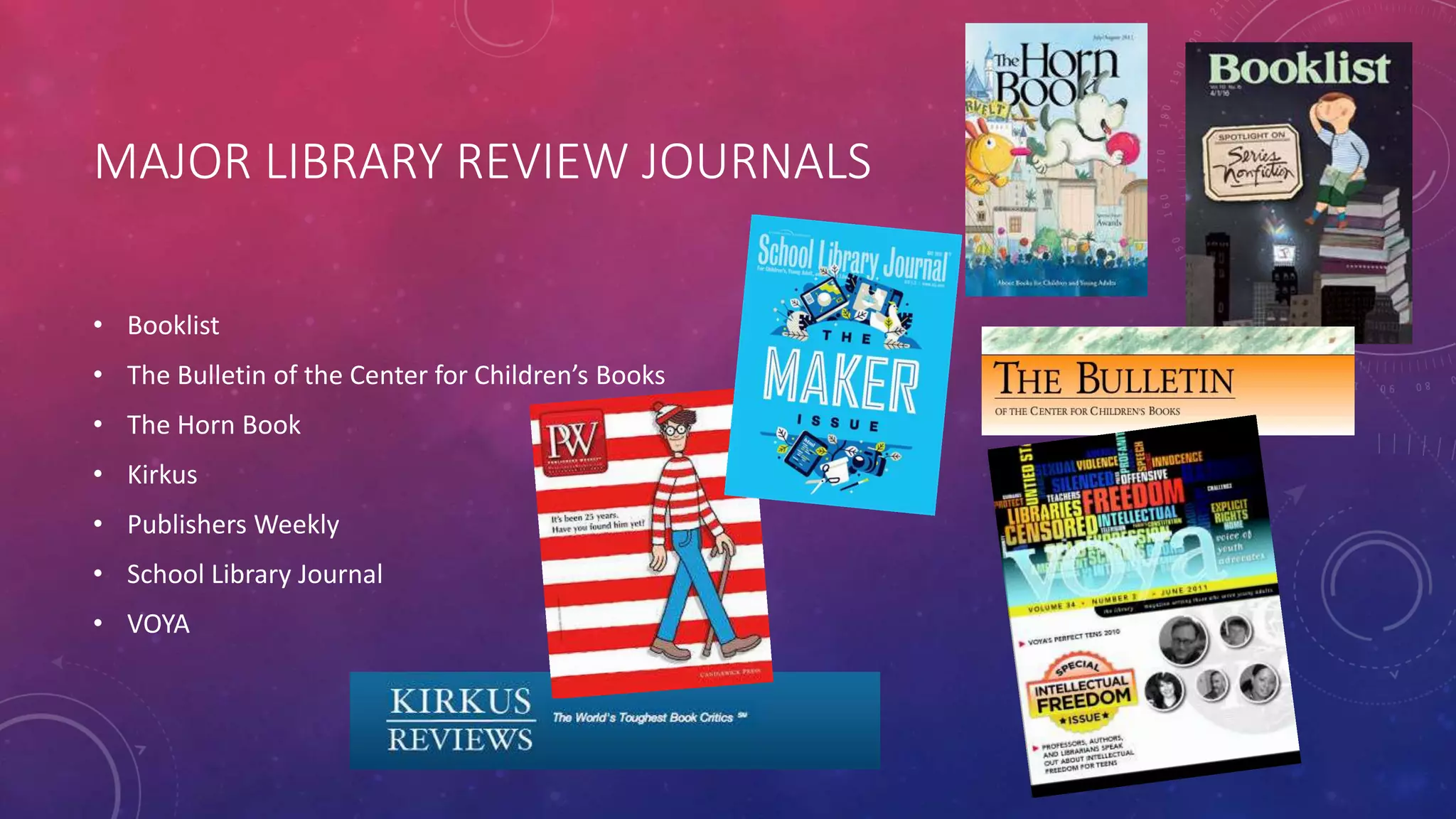 MAJOR LIBRARY REVIEW JOURNALS
• Booklist
• The Bulletin of the Center for Children’s Books
• The Horn Book
• Kirkus
• Publishers Weekly
• School Library Journal
• VOYA
 