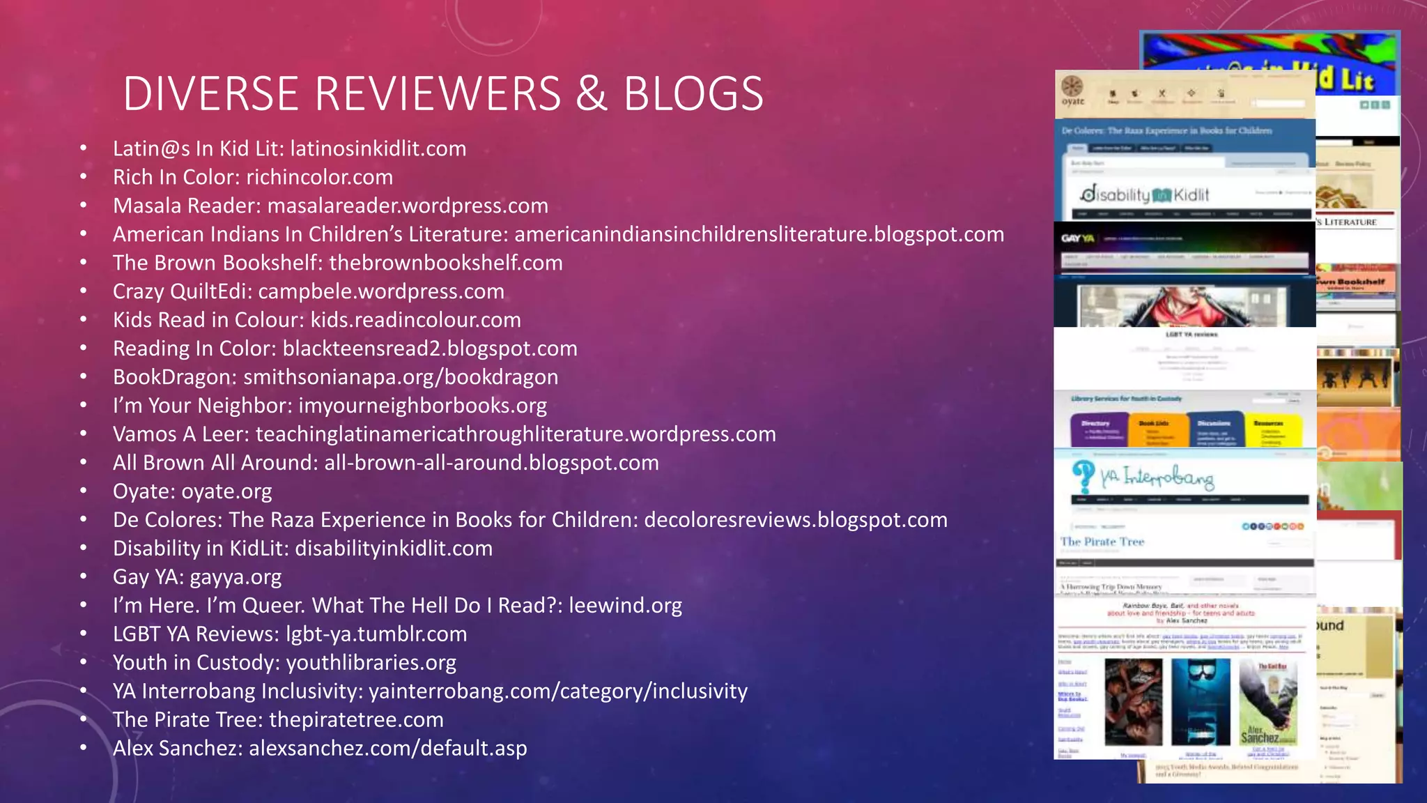 DIVERSE REVIEWERS & BLOGS
• Latin@s In Kid Lit: latinosinkidlit.com
• Rich In Color: richincolor.com
• Masala Reader: masalareader.wordpress.com
• American Indians In Children’s Literature: americanindiansinchildrensliterature.blogspot.com
• The Brown Bookshelf: thebrownbookshelf.com
• Crazy QuiltEdi: campbele.wordpress.com
• Kids Read in Colour: kids.readincolour.com
• Reading In Color: blackteensread2.blogspot.com
• BookDragon: smithsonianapa.org/bookdragon
• I’m Your Neighbor: imyourneighborbooks.org
• Vamos A Leer: teachinglatinamericathroughliterature.wordpress.com
• All Brown All Around: all-brown-all-around.blogspot.com
• Oyate: oyate.org
• De Colores: The Raza Experience in Books for Children: decoloresreviews.blogspot.com
• Disability in KidLit: disabilityinkidlit.com
• Gay YA: gayya.org
• I’m Here. I’m Queer. What The Hell Do I Read?: leewind.org
• LGBT YA Reviews: lgbt-ya.tumblr.com
• Youth in Custody: youthlibraries.org
• YA Interrobang Inclusivity: yainterrobang.com/category/inclusivity
• The Pirate Tree: thepiratetree.com
• Alex Sanchez: alexsanchez.com/default.asp
 