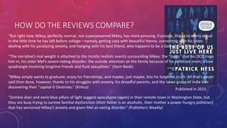 HOW DO THE REVIEWS COMPARE?
Published in 2015
“But right now, Mikey, perfectly normal, not-superpowered Mikey, has more pressing, if prosaic, things to worry about
in the little time he has left before college—namely, getting cozy with beautiful Henna, connecting with his sister,
dealing with his paralyzing anxiety, and hanging with his best friend, who happens to be a God of Cats.” (Booklist)
“The narrative’s real weight is attached to the mostly realistic events surrounding Mikey: the “loops” that his OCD traps
him in; his sister Mel’s severe eating disorder; the outside attention on the family because of his politician mom; a love
quadrangle involving longtime friends and fluid sexualities.” (Horn Book)
“Mikey simply wants to graduate, enjoy his friendships, and maybe, just maybe, kiss his longtime crush. All that's easier
said than done, however, thanks to his struggles with anxiety, his dreadful parents, and the latest group of indie kids
discovering their "capital-D Destinies.” (Kirkus)
“Zombie deer and eerie blue pillars of light suggest apocalypse (again) in their remote town in Washington State, but
they are busy trying to survive familial dysfunction (their father is an alcoholic, their mother a power-hungry politician)
that has worsened Mikey’s anxiety and given Mel an eating disorder.” (Publishers Weekly)
 