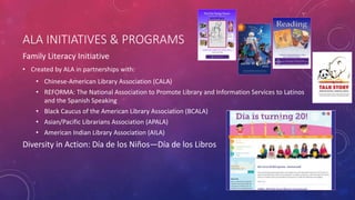 ALA INITIATIVES & PROGRAMS
Family Literacy Initiative
• Created by ALA in partnerships with:
• Chinese-American Library Association (CALA)
• REFORMA: The National Association to Promote Library and Information Services to Latinos
and the Spanish Speaking
• Black Caucus of the American Library Association (BCALA)
• Asian/Pacific Librarians Association (APALA)
• American Indian Library Association (AILA)
Diversity in Action: Día de los Niños—Día de los Libros
 