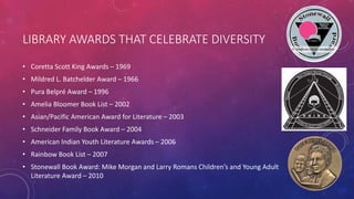 LIBRARY AWARDS THAT CELEBRATE DIVERSITY
• Coretta Scott King Awards – 1969
• Mildred L. Batchelder Award – 1966
• Pura Belpré Award – 1996
• Amelia Bloomer Book List – 2002
• Asian/Pacific American Award for Literature – 2003
• Schneider Family Book Award – 2004
• American Indian Youth Literature Awards – 2006
• Rainbow Book List – 2007
• Stonewall Book Award: Mike Morgan and Larry Romans Children’s and Young Adult
Literature Award – 2010
 