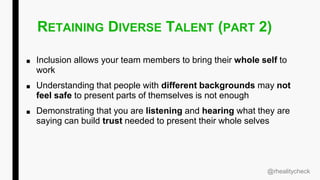 RETAINING DIVERSE TALENT (PART 2)
■ Inclusion allows your team members to bring their whole self to
work
■ Understanding that people with different backgrounds may not
feel safe to present parts of themselves is not enough
■ Demonstrating that you are listening and hearing what they are
saying can build trust needed to present their whole selves
@rhealitycheck
 