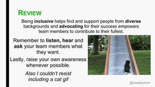REVIEW
Being inclusive helps find and support people from diverse
backgrounds and advocating for their success empowers
team members to contribute to their fullest.
Also I couldn’t resist
including a cat gif
@rhealitycheck
Remember to listen, hear and
ask your team members what
they want.
Lastly, raise your own awareness
whenever possible.
 