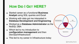 HOW DID I GET HERE?
■ Started career as a functional Business
Analyst using SQL queries and Excel
■ Working with data got me interested in
Database Development and Engineering
■ Worked as a Database Administrator as the
NoSQL DBA
■ Which led to my introduction to
configuration management and then
DevOps/Infrastructure
■ This led to my career in Infrastructure today
@rhealitycheck
 
