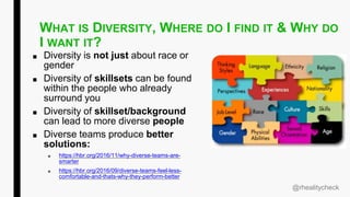 WHAT IS DIVERSITY, WHERE DO I FIND IT & WHY DO
I WANT IT?
■ Diversity is not just about race or
gender
■ Diversity of skillsets can be found
within the people who already
surround you
■ Diversity of skillset/background
can lead to more diverse people
■ Diverse teams produce better
solutions:
■ https://hbr.org/2016/11/why-diverse-teams-are-
smarter
■ https://hbr.org/2016/09/diverse-teams-feel-less-
comfortable-and-thats-why-they-perform-better
@rhealitycheck
 