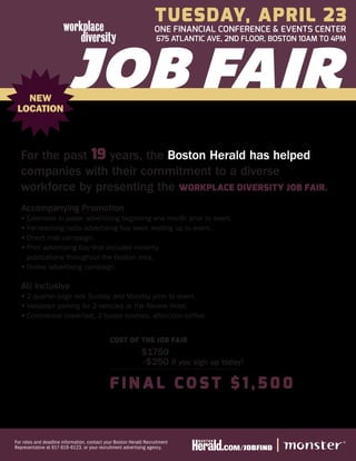 Tuesday, APRIL 23
                                                                   ONE FINANCIAL CONFERENCE & EVENTS CENTER
                                                                    675 ATLANTIC AVE, 2ND FLOOR, BOSTON 10AM TO 4PM




   NEW
 LOCATION



  For the past 19 years, the Boston Herald has helped
  companies with their commitment to a diverse
  workforce by presenting the Workplace Diversity Job Fair.
  Accompanying Promotion
  •	 xtensive in-paper advertising beginning one month prior to event.
    E
  •	 ar-reaching radio advertising buy week leading up to event.
    F
  •	Direct mail campaign.
  •	 rint advertising buy that includes minority
    P
    publications throughout the Boston area.
  •	Online advertising campaign.

  All Inclusive
  •	 quarter-page ads Sunday and Monday prior to event.
    2
  •	 alidated parking for 2 vehicles at the Revere Hotel.
    V
  •	 ontinental breakfast, 2 boxed lunches, afternoon coffee.
    C


                                              Cost of the Job Fair
                                              	              $1750
                                              	              -$250 if you sign up today!

                                              Fi n a l C o s t $ 1 , 5 0 0


For rates and deadline information, contact your Boston Herald Recruitment
Representative at 617-619-6123, or your recruitment advertising agency.
 
