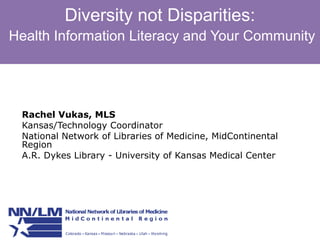 Diversity not Disparities: 
Health Information Literacy and Your Community 
Rachel Vukas, MLS 
Kansas/Technology Coordinator 
National Network of Libraries of Medicine, MidContinental 
Region 
A.R. Dykes Library - University of Kansas Medical Center 
 