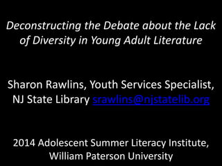 Deconstructing the Debate about the Lack
of Diversity in Young Adult Literature
Sharon Rawlins, Youth Services Specialist,
NJ State Library srawlins@njstatelib.org
2014 Adolescent Summer Literacy Institute,
William Paterson University
 