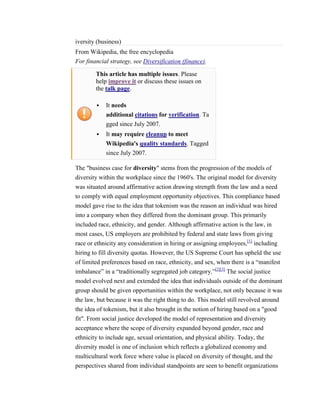 iversity (business)
From Wikipedia, the free encyclopedia
For financial strategy, see Diversification (finance).

        This article has multiple issues. Please
        help improve it or discuss these issues on
        the talk page.

           It needs
            additional citations for verification. Ta
            gged since July 2007.
           It may require cleanup to meet
            Wikipedia's quality standards. Tagged
            since July 2007.

The "business case for diversity" stems from the progression of the models of
diversity within the workplace since the 1960's. The original model for diversity
was situated around affirmative action drawing strength from the law and a need
to comply with equal employment opportunity objectives. This compliance based
model gave rise to the idea that tokenism was the reason an individual was hired
into a company when they differed from the dominant group. This primarily
included race, ethnicity, and gender. Although affirmative action is the law, in
most cases, US employers are prohibited by federal and state laws from giving
race or ethnicity any consideration in hiring or assigning employees,[1] including
hiring to fill diversity quotas. However, the US Supreme Court has upheld the use
of limited preferences based on race, ethnicity, and sex, when there is a “manifest
imbalance” in a “traditionally segregated job category.”[2][3] The social justice
model evolved next and extended the idea that individuals outside of the dominant
group should be given opportunities within the workplace, not only because it was
the law, but because it was the right thing to do. This model still revolved around
the idea of tokenism, but it also brought in the notion of hiring based on a "good
fit". From social justice developed the model of representation and diversity
acceptance where the scope of diversity expanded beyond gender, race and
ethnicity to include age, sexual orientation, and physical ability. Today, the
diversity model is one of inclusion which reflects a globalized economy and
multicultural work force where value is placed on diversity of thought, and the
perspectives shared from individual standpoints are seen to benefit organizations
 