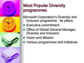 Most Popular Diversity programmes Microsoft Corporation’s Diversity and Inclusion programme . Its pillars; Executive commitment Office of Global General Manager, Diversity and Inclusion Vision and Mission Various programmes and initiatives 