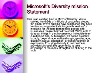 Microsoft’s Diversity mission Statement This is an exciting time in Microsoft history. We're serving hundreds of millions of customers around the globe. We're building new businesses that have tremendous opportunities for growth. And we're investing for the long term to help people and businesses realize their full potential. We're able to do great things in part because our incredible team is a diverse one. At Microsoft, we define diversity broadly, beyond race, national origin, gender, age, disability, sexual orientation, or gender identity or expression. Ensuring diversity in our business provides Microsoft the opportunity to take advantage of the many strengths we all bring to the table  