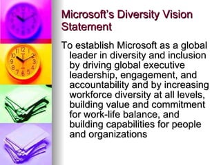 Microsoft’s Diversity Vision Statement To establish Microsoft as a global leader in diversity and inclusion by driving global executive leadership, engagement, and accountability and by increasing workforce diversity at all levels, building value and commitment for work-life balance, and building capabilities for people and organizations  