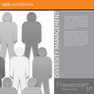 DIVERSITY MANAGEMENT
                          Savvy companies recognize the undeniable
                          compeƟƟve advantage in having their
                          workforce reﬂect the diversity of their
                          community - and the demographics of
                          their marketplace. To achieve a diverse
                          workforce, they set annual targets for the
                          percentage of expenditure dedicated to
                          diversity suppliers.

                          However, many organizaƟons ﬁnd it hard
                          to meet diversity targets, mainly because
                          the diversity companies are mostly small
                          and privately held. Many of them lack
                          the required infrastructure to acƟvely
                          canvas for business, even from companies
                          with diversity goals. When the goals
                          do not cover second Ɵer spending, this
                          challenge becomes even harder.




                                                                “
                       “68.80% of organizaƟons have an established
                       supplier diversity policy, publicly posted”

                       ~CAPS Research, June 2012
 
