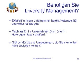 Benötigen Sie Diversity Management? Existiert in Ihrem Unternehmen bereits Heterogenität und wofür ist das gut? Macht es für Ihr Unternehmen Sinn, (mehr) Heterogenität zu schaffen? Gibt es Märkte und Umgebungen, die Sie momentan nicht bedienen können? www.360ofdiversity.wordpress.com 