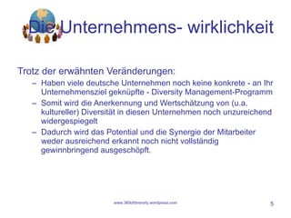 Die Unternehmens- wirklichkeit Trotz der erwähnten Veränderungen: Haben viele deutsche Unternehmen noch keine konkrete - an Ihr Unternehmensziel geknüpfte - Diversity Management-Programm Somit wird die Anerkennung und Wertschätzung von (u.a. kultureller) Diversität in diesen Unternehmen noch unzureichend widergespiegelt Dadurch wird das Potential und die Synergie der Mitarbeiter weder ausreichend erkannt noch nicht vollständig gewinnbringend ausgeschöpft. www.360ofdiversity.wordpress.com 