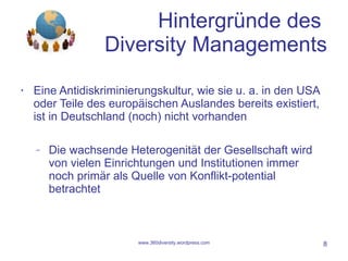 Hintergründe des  Diversity Managements Eine Antidiskriminierungskultur, wie sie u. a. in den USA oder Teile des europäischen Auslandes bereits existiert, ist in Deutschland (noch) nicht vorhanden Die wachsende Heterogenität der Gesellschaft wird von vielen Einrichtungen und Institutionen immer noch primär als Quelle von Konflikt-potential betrachtet www.360diversity.wordpress.com 