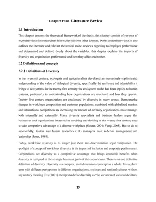 10
Chapter two: Literature Review
2.1 Introduction
This chapter presents the theoretical framework of the thesis, this chapter consists of reviews of
secondary data that researchers have collected from other journals, books and primary data. It also
outlines the literature and relevant theoretical model reviews regarding to employee performance
and determined and defined deeply about the variables. this chapter explains the impacts of
diversity and organization performance and how they affect each other.
2.2 Definitions and concepts
2.2.1 Definitions of Diversity
In the twentieth century, ecologists and agriculturalists developed an increasingly sophisticated
understanding of the value of biological diversity, specifically the resilience and adaptability it
brings to ecosystems. In the twenty-first century, the ecosystem model has been applied to human
systems, particularly to understanding how organizations are structured and how they operate.
Twenty-first century organizations are challenged by diversity in many arenas. Demographic
changes in workforce composition and customer populations, combined with globalized markets
and international competition are increasing the amount of diversity organizations must manage,
both internally and externally. Many diversity specialists and business leaders argue that
businesses and organizations interested in surviving and thriving in the twenty-first century need
to take competitive advantage of a diverse workplace (Soutar, 2004; Yang, 2005). But to do so
successfully, leaders and human resources (HR) managers must redefine management and
leadership (Jones, 1989).
Today, workforce diversity is no longer just about anti-discrimination legal compliance. The
spotlight of concept of workforce diversity is the impact of inclusion and corporate performance.
Corporations see diversity as a competitive advantage that brings economic benefits when
diversity is realigned to the strategic business goals of the corporations. There is no one definitive
definition of diversity. Diversity is a complex, multidimensional concept as a whole. It is a plural
term with different perceptions in different organizations, societies and national cultures without
any unitary meaning Cox (2001) attempts to define diversity as “the variation of social and cultural
 