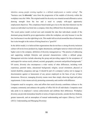 11
identities among people existing together in a defined employment or market setting”. The
"business case for diversity" stem from the progression of the models of diversity within the
workplace since the 1960s. The original model for diversity was situated around affirmative action
drawing strength from the law and a need to comply with equal opportunity
employment objectives. This compliance-based model gave rise to the idea that tokenism was the
reason an individual was hired into a company when they differed from the dominant group.
The social justice model evolved next and extended the idea that individuals outside of the
dominant group should be given opportunities within the workplace, not only because it was the
law, but because it was the right thing to do. This model still revolved around the idea of tokenism,
but it also brought in the notion of hiring based on a "good fit".
In the deficit model, it is believed that organizations that do not have a strong diversity inclusion
culture will invite lower productivity, higher absenteeism, and higher turnover which will result in
higher costs to the company. definition of diversity management as, “The practice of addressing
and supporting multiple lifestyles and personal characteristics within a defined group.
Management activities include educating the group and providing support for the acceptance of
and respect for various racial, cultural, societal, geographic, economic and political backgrounds.”
Of course, diversity also encompasses a wide variety of other differences, including work
experience, parental status, educational background, religion, sexual orientation, physical or
mental disability, pregnancy and age. It should be part of a company’s policy not to engage in
discrimination against or harassment of any person employed on the basis of any of these
dimensions. However, managing diversity means more than simply observing legal and policy
requirements. It also means actively promoting community and comfort with difference.
Companies need to recognize, value and affirm that social diversity contributes richness to the
company community and enhances the quality of office life for all individuals. Companies must
take pride in its employee’s various achievements and celebrate their differences. Workplace
diversity can provide tremendous benefits in terms of improved morale, outside-the-box thinking,
greater teamwork, and an atmosphere of mutual understanding and respect. (Harvey, Carol P.
(2012). Understanding and Managing Diversity)
 