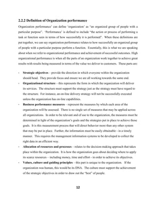 12
2.2.2 Definition of Organization performance
Organization performance’ can define ‘organization’ as “an organized group of people with a
particular purpose”. ‘Performance’ is defined to include “the action or process of performing a
task or function seen in terms of how successfully it is performed”. When these definitions are
put together, we can say organization performance relates to how successfully an organized group
of people with a particular purpose perform a function. Essentially, this is what we are speaking
about when we refer to organizational performance and achievement of successful outcomes. High
organizational performance is when all the parts of an organization work together to achieve great
results with results being measured in terms of the value we deliver to customers. These parts are:
- Strategic objectives – provide the direction in which everyone within the organization
should head. They provide focus and ensure we are all working towards the same end.
- Organizational structure – this represents the form in which the organization will deliver
its services. The structure must support the strategy just as the strategy must have regard to
the structure. For instance, an on-line delivery strategy will not be successfully executed
unless the organization has on-line capabilities.
- Business performance measures – represent the measures by which each area of the
organization will be assessed. There is no single set of measures that may be applied across
all organizations. In order to be relevant and of use to the organization, the measures must be
determined in light of the organization’s goals and the strategies put in place to achieve those
goals. It is this measurement process that will direct behavior more than any other system
that may be put in place. Further, the information must be easily obtainable - in a timely
manner. This requires the management information systems to be developed to collect the
right data in an efficient way.
- Allocation of resources and processes – relates to the decision-making approach that takes
place within the organization. It is how the organization goes about deciding where to apply
its scarce resources – including money, time and effort - in order to achieve its objectives.
- Values, culture and guiding principles – this part is unique to the organization. If the
organization was human, this would be its DNA. The culture must support the achievement
of the strategic objectives in order to draw out the “best” of people.
 