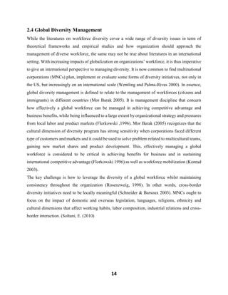 14
2.4 Global Diversity Management
While the literatures on workforce diversity cover a wide range of diversity issues in term of
theoretical frameworks and empirical studies and how organization should approach the
management of diverse workforce, the same may not be true about literatures in an international
setting. With increasing impacts of globalization on organizations’ workforce, it is thus imperative
to give an international perspective to managing diversity. It is now common to find multinational
corporations (MNCs) plan, implement or evaluate some forms of diversity initiatives, not only in
the US, but increasingly on an international scale (Wentling and Palma-Rivas 2000). In essence,
global diversity management is defined to relate to the management of workforces (citizens and
immigrants) in different countries (Mor Barak 2005). It is management discipline that concern
how effectively a global workforce can be managed in achieving competitive advantage and
business benefits, while being influenced to a large extent by organizational strategy and pressures
from local labor and product markets (Florkowski ,1996). Mor Barak (2005) recognizes that the
cultural dimension of diversity program has strong sensitivity when corporations faced different
type of customers and markets and it could be used to solve problem related to multicultural teams,
gaining new market shares and product development. This, effectively managing a global
workforce is considered to be critical in achieving benefits for business and in sustaining
international competitive advantage (Florkowski 1996) as well as workforce mobilization (Konrad
2003).
The key challenge is how to leverage the diversity of a global workforce whilst maintaining
consistency throughout the organization (Rosenzweig, 1998). In other words, cross-border
diversity initiatives need to be locally meaningful (Schneider & Barsoux 2003). MNCs ought to
focus on the impact of domestic and overseas legislation, languages, religions, ethnicity and
cultural dimensions that affect working habits, labor composition, industrial relations and cross-
border interaction. (Soltani, E. (2010)
 