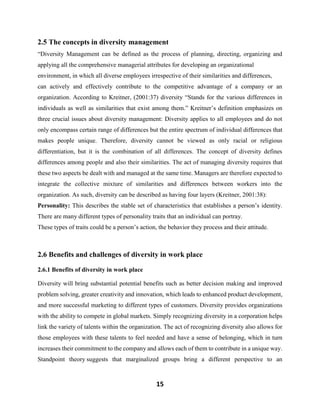 15
2.5 The concepts in diversity management
“Diversity Management can be defined as the process of planning, directing, organizing and
applying all the comprehensive managerial attributes for developing an organizational
environment, in which all diverse employees irrespective of their similarities and differences,
can actively and effectively contribute to the competitive advantage of a company or an
organization. According to Kreitner, (2001:37) diversity “Stands for the various differences in
individuals as well as similarities that exist among them.” Kreitner’s definition emphasizes on
three crucial issues about diversity management: Diversity applies to all employees and do not
only encompass certain range of differences but the entire spectrum of individual differences that
makes people unique. Therefore, diversity cannot be viewed as only racial or religious
differentiation, but it is the combination of all differences. The concept of diversity defines
differences among people and also their similarities. The act of managing diversity requires that
these two aspects be dealt with and managed at the same time. Managers are therefore expected to
integrate the collective mixture of similarities and differences between workers into the
organization. As such, diversity can be described as having four layers (Kreitner, 2001:38):
Personality: This describes the stable set of characteristics that establishes a person’s identity.
There are many different types of personality traits that an individual can portray.
These types of traits could be a person’s action, the behavior they process and their attitude.
2.6 Benefits and challenges of diversity in work place
2.6.1 Benefits of diversity in work place
Diversity will bring substantial potential benefits such as better decision making and improved
problem solving, greater creativity and innovation, which leads to enhanced product development,
and more successful marketing to different types of customers. Diversity provides organizations
with the ability to compete in global markets. Simply recognizing diversity in a corporation helps
link the variety of talents within the organization. The act of recognizing diversity also allows for
those employees with these talents to feel needed and have a sense of belonging, which in turn
increases their commitment to the company and allows each of them to contribute in a unique way.
Standpoint theory suggests that marginalized groups bring a different perspective to an
 