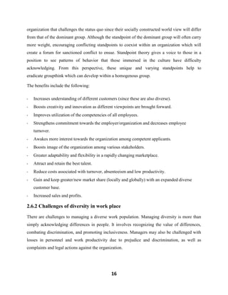 16
organization that challenges the status quo since their socially constructed world view will differ
from that of the dominant group. Although the standpoint of the dominant group will often carry
more weight, encouraging conflicting standpoints to coexist within an organization which will
create a forum for sanctioned conflict to ensue. Standpoint theory gives a voice to those in a
position to see patterns of behavior that those immersed in the culture have difficulty
acknowledging. From this perspective, these unique and varying standpoints help to
eradicate groupthink which can develop within a homogenous group.
The benefits include the following:
- Increases understanding of different customers (since these are also diverse).
- Boosts creativity and innovation as different viewpoints are brought forward.
- Improves utilization of the competencies of all employees.
- Strengthens commitment towards the employer/organization and decreases employee
turnover.
- Awakes more interest towards the organization among competent applicants.
- Boosts image of the organization among various stakeholders.
- Greater adaptability and flexibility in a rapidly changing marketplace.
- Attract and retain the best talent.
- Reduce costs associated with turnover, absenteeism and low productivity.
- Gain and keep greater/new market share (locally and globally) with an expanded diverse
customer base.
- Increased sales and profits.
2.6.2 Challenges of diversity in work place
There are challenges to managing a diverse work population. Managing diversity is more than
simply acknowledging differences in people. It involves recognizing the value of differences,
combating discrimination, and promoting inclusiveness. Managers may also be challenged with
losses in personnel and work productivity due to prejudice and discrimination, as well as
complaints and legal actions against the organization.
 