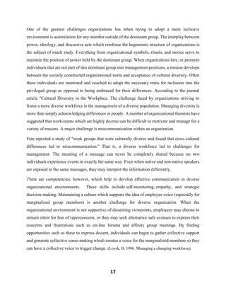 17
One of the greatest challenges organizations has when trying to adopt a more inclusive
environment is assimilation for any member outside of the dominant group. The interplay between
power, ideology, and discursive acts which reinforce the hegemonic structure of organizations is
the subject of much study. Everything from organizational symbols, rituals, and stories serve to
maintain the position of power held by the dominant group. When organizations hire, or promote
individuals that are not part of this dominant group into management positions, a tension develops
between the socially constructed organizational norm and acceptance of cultural diversity. Often
these individuals are mentored and coached to adopt the necessary traits for inclusion into the
privileged group as opposed to being embraced for their differences. According to the journal
article "Cultural Diversity in the Workplace. The challenge faced by organizations striving to
foster a more diverse workforce is the management of a diverse population. Managing diversity is
more than simply acknowledging differences in people. A number of organizational theorists have
suggested that work-teams which are highly diverse can be difficult to motivate and manage for a
variety of reasons. A major challenge is miscommunication within an organization.
Fine reported a study of "work groups that were culturally diverse and found that cross-cultural
differences led to miscommunication." That is, a diverse workforce led to challenges for
management. The meaning of a message can never be completely shared because no two
individuals experience events in exactly the same way. Even when native and non-native speakers
are exposed to the same messages, they may interpret the information differently.
There are competencies, however, which help to develop effective communication in diverse
organizational environments. These skills include self-monitoring, empathy, and strategic
decision-making. Maintaining a culture which supports the idea of employee voice (especially for
marginalized group members) is another challenge for diverse organization. When the
organizational environment is not supportive of dissenting viewpoints, employees may choose to
remain silent for fear of repercussions, or they may seek alternative safe avenues to express their
concerns and frustrations such as on-line forums and affinity group meetings. By finding
opportunities such as these to express dissent, individuals can begin to gather collective support
and generate collective sense-making which creates a voice for the marginalized members so they
can have a collective voice to trigger change. (Loysk, B. 1996. Managing a changing workforce).
 