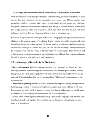 18
2.7 Advantages and dis advances of work place diversity in organization performance
With discrimination of any kind prohibited in a corporate setting, the workforce of today is more
diverse than ever. Employees in an organization now comes with different gender, race,
personality, ethnicity, cognitive style, tenure, organizational function, group, age, education,
background, and other differences that set people apart. On top of all these, diversity also involves
how people perceive others and themselves, which can affect how they interact with their
colleagues and peers. This can either cause a bond to form or introduce a gap.
Because it is important for all employees to be on the same page for an organization to function
effectively, the negative aspects of workplace diversity should be avoided or addressed when
issues have already asserted themselves. On the one hand, an organization should recognize the
multicultural advantage of a diverse workforce, and use it to their advantage. An organization can
be successful, even with the variety of difference between its employees, if they are ready and
willing to spend resources to manage an increasingly diverse workforce. Yes, investments have to
be made if success is to be achieved in such a workplace.
2.7.1 Advantages of Diversity in the Workplace
1. Increased creativity: Didn’t they say two heads are better than one? In a diverse workplace,
this saying becomes two different people are better than one. When people in different cultures,
backgrounds and beliefs come together to work for a common goal, increased creativity can be
achieved. What is already artistic can become even better. What already works can evolve into
something else.
2. Increased adaptability: In order to address problems of workplace diversity, an organization
has to develop a variety of solutions, forcing them to adapt to a diverse workforce. It will be a
long process, but totally worth it. Moreover, people from diverse backgrounds can provide ideas
for adapting to ever-changing customer demands and fluctuating markets.
This also means that an organization has to develop a new process for people with different ideas
to collaborate and work together. They must also learn to think cross-culturally and to quickly
adapt to new situations.
 