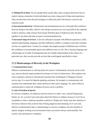 19
3. Melting Pot of ideas: No two people think exactly alike, and a company that knows how to
exploit varying viewpoints of each individual can create a large pool of ideas and experiences.
They can then draw from the pool strategies to effectively deal with business concerns and
customer needs.
4. Increased productivity: Globalization and internalization are two of the gifts that workforce
diversity brings to the table, which is why foreign executives are very successful in the corporate
world in America, while citizens from Europe find their place in high-level jobs. Put them
together in one place and what you get is increased productivity.
5. Increased range of services: A diverse collection of people with different experiences, skills,
cultural understanding, languages and other differences enables a company to provide customers
services on a global basis. A hotel, for example, that employs people of different races will have
the confidence to accommodate guests from different races as well. This is because language and
cultural gaps are avoided. If management gets an in-depth understanding of the culture of a
particular race, they can also provide services that would appeal specifically to them.
2.7.2 Disadvantages of Diversity in the Workplace
1. Communication Issues
Effective communication is a driving factor for success. Unfortunately, diversity can be in the
way, and can directly impact productivity because of a lack of cohesiveness. This explains why
some companies catering to international customers hire multilingual or bilingual customer
service reps. It is easier for Spanish-speaking customers, for example, to communicate with
someone who understands their culture and knows their native language. So, unless effective
communication is achieved, workplace diversity can be a problem.
2. Lack of freedom of speech
In a diverse workplace, an employee must be sensitive to others’ race, cultural background,
beliefs, etc. So, you don’t just crack jokes about the Chinese or Indians, because it won’t be as
acceptable as when a stand-up comedian would do it. People can’t freely state their opinions or
tell stories whenever they want for fear of being judged as discriminating. So it’s not only
effective communication that is a disadvantage in a diverse workplace, but also freedom of
speech. Imagine working in an environment where you need to always tread carefully. Not
exactly a fun and attractive workplace.
 
