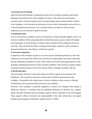 20
3. Increased cost of training
Apart from the usual training, an organization must invest in seminars, programs and lectures
designed to promote diversity in the workplace. If unity is to be achieved, such training is
essential as they will teach employees how to accept thoughts, ideas and personalities of others
in the workplace. It will also provide information on how to deal with prejudice and conflict in a
civilized and professional manner. As it is possible that you are likely to continue hiring
employees, you will continue to spend on training.
4. Integration issues
Even in a non-diverse workplace exclusive social groups or cliques naturally happens, more so in
a diverse workforce. When such groups form, informal divisions can occur, which will impede
social integration. It will also lead to a situation where culturally diverse employees will avoid
each other. This can hinder the effective sharing of knowledge, experience, skills, resulting in
decreased productivity, team efficacy, and business growth.
5. Increased competition
Competition in the workplace is good as it can drive success and higher productivity. But when
employees do not accept other culture, they are likely to compete against each other, rather than
become collaborative members of a team. These results in divisions where people prefer to work
separately, prolonging the process of task or project completion. This can have a negative impact
on business because progress will be slow moving. There is strength in numbers, after all.
6. Breeds disrespect
The same people who don’t accept other cultures are likely to openly show disrespect and
indifference. This can lead to unnecessary tension and can inhibit communication in the
workplace. The problem with a highly tense or hostile workplace is that everyone is affected,
including those that accept and respect diversity in the workplace.
Diversity in the workplace is generally regarded as a positive for companies that manage it
effectively. However, a workforce that has significant differences in ethnicity, race, religion,
gender and other individual traits can produce negative effects, especially if not well-managed.
These negative effects of diversity are understandable if the work culture does not support
tolerance and acceptance of differences. (Bassett-Jones, N. (2005)
 