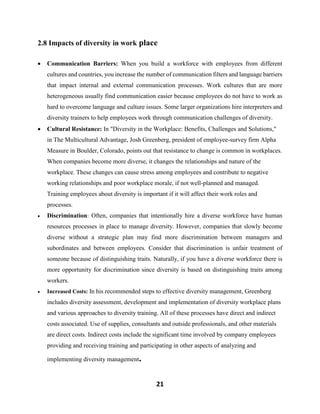 21
2.8 Impacts of diversity in work place
 Communication Barriers: When you build a workforce with employees from different
cultures and countries, you increase the number of communication filters and language barriers
that impact internal and external communication processes. Work cultures that are more
heterogeneous usually find communication easier because employees do not have to work as
hard to overcome language and culture issues. Some larger organizations hire interpreters and
diversity trainers to help employees work through communication challenges of diversity.
 Cultural Resistance: In "Diversity in the Workplace: Benefits, Challenges and Solutions,"
in The Multicultural Advantage, Josh Greenberg, president of employee-survey firm Alpha
Measure in Boulder, Colorado, points out that resistance to change is common in workplaces.
When companies become more diverse, it changes the relationships and nature of the
workplace. These changes can cause stress among employees and contribute to negative
working relationships and poor workplace morale, if not well-planned and managed.
Training employees about diversity is important if it will affect their work roles and
processes.
 Discrimination: Often, companies that intentionally hire a diverse workforce have human
resources processes in place to manage diversity. However, companies that slowly become
diverse without a strategic plan may find more discrimination between managers and
subordinates and between employees. Consider that discrimination is unfair treatment of
someone because of distinguishing traits. Naturally, if you have a diverse workforce there is
more opportunity for discrimination since diversity is based on distinguishing traits among
workers.
 Increased Costs: In his recommended steps to effective diversity management, Greenberg
includes diversity assessment, development and implementation of diversity workplace plans
and various approaches to diversity training. All of these processes have direct and indirect
costs associated. Use of supplies, consultants and outside professionals, and other materials
are direct costs. Indirect costs include the significant time involved by company employees
providing and receiving training and participating in other aspects of analyzing and
implementing diversity management.
 